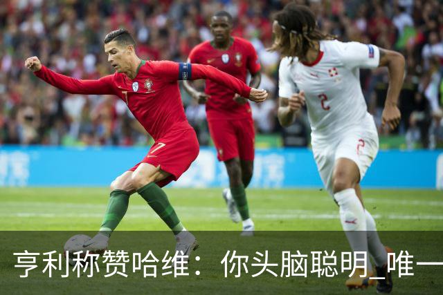 亨利称赞哈维：你头脑聪明 唯一在你之上是瓜帅